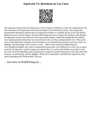 Sepulveda VS. Bartolome de Las Casas
The argument of Juan Gines de Sepulveda is that of negative feedback to what was experienced in the
first encounter of the Spaniards and American Indians in the Sixteenth Century. Also, Sepulveda
demonstrates through his opinion that war against the Indians is a rightful act due to the fact that the
Indians are seen as lower beings. The proof that Sepulveda uses to support his position is the glimpse
the Spaniards noted in the short time they observed the Indians. Sepulveda thought that the Indians
were uneducated individuals that were uncivilized in the way they conducted their lives. This can be
seen in that Sepulveda comments on how Indians are not educated because they seem not to have an
alphabet, any knowledge of the sciences, or any ... Show more content on Helpwriting.net ...
Even though the Indians were seen as uneducated because they were different it is in no way a reason
to justify the Spaniard s goal of waging war against them. In contrast, the Indians were able to learn
new ways from the Spaniards such as getting new weapons to protect themselves with, learn about the
sciences, record keeping, and the alphabet. Third, the Conquistador s justified their opinion by their
goal of spreading the Christian faith. This can
... Get more on HelpWriting.net ...
 