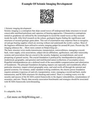 Example Of Seismic Imaging Development
1.Seismic imaging development:
Seismic imaging is a contraption that skips sound waves off underground shake structures to reveal
conceivable unrefined petroleum and vaporous oil bearing approaches. Ultrasensitive contraptions
named as geophones are utilized by the seismologists to record the sound waves as they resound
inside the earth. After brief research on the echoes, geologists begins finding the significance and
structures of secured geologic game plans. This sort of examination may empower them to recognize
oil and gas bearing supplies which are stowing without end underneath the world s surface. Most of
the hugeness affiliations been utilized to seismic imaging gadget for around 80 years. Present day 3D
imaging enhances the ... Show more content on Helpwriting.net ...
The basic structure wires media transmission, transportation, noteworthiness, managing a record,
back, water supply, crisis associations, subject driven affiliations, agribusiness, and other noteworthy
systems and associations that are crucial to the security, budgetary accomplishment, and social
prospering of general society. The crucial foundation is portrayed by interdependencies (physical,
modernized, geographic, and genuine) and multifaceted nature (collections of accomplice areas).
Propelled interdependencies are a deferred result of the unavoidable computerization and robotization
of foundations. The principal foundation disrupting impacts can especially and roundaboutly affect
particular structures, impact critical geographic areas, and send swells all through the national and
general economy. For instance, under standard working conditions, the electric power foundation
requires animates (vaporous oil and oil), transportation, water, managing a record and back, media
transmission, and SCADA structures for checking and control. There is a making worry over the
security and success of the SCADA control frameworks to the degree vulnerabilities, nonattendance of
assurance, and care. Thusly, data security association benchmarks and strategies should be associated
with SCADA frameworks notwithstanding.
3.
It s adaptable. In the
... Get more on HelpWriting.net ...
 