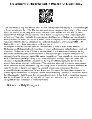 Shakespeare s Midsummer Night s Dream is An Elizabethan...
An Elizabethan Era Play with a Greek Twist William Shakespeare wrote the play, A Midsummer Night
s Dream, sometime in the 1590 s. The play, a romantic comedy, portrays the adventures of four young
lovers, an amateur actor s group, their interactions with a Duke and Duchess, and with fairies in a
moonlit forest. Although Shakespeare used certain themes in this play to portray Greek aspects, the
reflection of Elizabethan England is dominant in several different ways. Shakespeare s use of fairies,
the way women are treated, and the use of a class system in this play are all perfect examples of how
very Elizabethan this beloved tale actually is. The Elizabethan era was approximately 1558 1603.
During this period ... Show more content on Helpwriting.net ...
Shakespeare infuses his own ideals into his fairy characters in order to make them a bit more
Shakespearean. He keeps the Elizabethan ideals of beauty and nature, and makes his fairies small and
with wings. Shakespeare?s use of fairies in his play proved to be a popular move amongst not only
those in Elizabethan England, but readers since. In Shakespeare?s play, numerous examples were
given as to how the women are treated like second class citizens. Those examples are concurrent with
the Elizabethan time period pertaining to the rules of dating and marriage, respect for elders, and
obedience to figures of authority. Children were the property of their parents, and gave them the
respect that a servant might give to his master. This was a time when male domination was the norm.
In this patriarchal society, women had very little, if any, choice in whom their husbands were to be. In
order for families to benefit, marriages were arranged. Shakespeare demonstrates this in the
relationships between the dominant Theseus, Egeus, and Oberon and the characters they attempt to
control. Egeus demands that his daughter, Hermia, must either marry Demetrius or answer to Athenian
law. Theseus orders that if Hermia does not marry his son, she will face death or be sent to a nunnery.
Oberon, the king of fairies, after arguing with his Titania over an Indian boy, decides that he will
disregard her wants and attempt to control her without
... Get more on HelpWriting.net ...
 