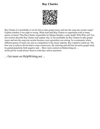 Ray Charles
Ray Charles Is it justifiable or not for him to take gospel music and turn the song into secular songs?
Explain whether it was right or wrong. What motivated Ray Charles to experiment with so many
genres of music? Was Ray Charles responsible for Margie Hendrix s early death? Why/Why not? Use
one word to describe Ray Charles and explain why. It was justifiable for Ray Charles to take gospel
music and turn the song into secular because a new generation was arising. In a community where
different genres of music are seen as competition in the music industry, Ray wanted to stand out. The
best way to achieve this he had to cause controversy. By remixing and old time favourite gospel track,
he gained popularity both negative and ... Show more content on Helpwriting.net ...
ad the girl he would always listen to what they said no questions
... Get more on HelpWriting.net ...
 