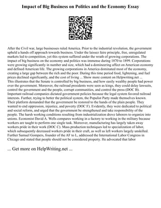Impact of Big Business on Politics and the Economy Essay
After the Civil war, large businesses ruled America. Prior to the industrial revolution, the government
upheld a hands off approach towards business. Under the laissez faire principle, free, unregulated
markets led to competition, yet this system suffered under the wrath of growing corporations. The
impact of big business on the economy and politics was immense during 1870 to 1899. Corporations
were growing significantly in number and size, which had a domineering affect on American economy
and defined American life. The growing corporations in America dominated most of the economy,
creating a large gap between the rich and the poor. During this time period food, lightening, and fuel
prices declined significantly, and the cost of living ... Show more content on Helpwriting.net ...
This illustrates that the Senate is controlled by big business, and how easily wealthy people had power
over the government. Moreover, the railroad presidents were seen as kings, they could delay lawsuits,
control the government and the people, corrupt communities, and control the press (DOC B).
Important railroad companies dictated government policies because the legal system favored railroad
interests. Further, trying to better the political system, the Populist Party made themselves known.
Their platform demanded that the government be restored to the hands of the plain people. They
wanted to end oppression, injustice, and poverty (DOC F). Evidently, they were dedicated to political
and social reform, and urged that the government be strengthened and take responsibility of the
people. The harsh working conditions resulting from industrialization drove laborers to organize into
unions. Economist David A. Wells compares working in a factory to working in the military because
workers are taught to perform one single task. Moreover, manufacturing has largely taken away
workers pride in their work (DOC C). Mass production techniques led to specialization of labor,
which subsequently decreased workers pride in their craft, as well as left workers largely unskilled.
Further Samuel Gompers, founder of the AF to L, addressed the International Labor Congress in
Chicago and stated that people should not be considered property. He advocated that labor
... Get more on HelpWriting.net ...
 