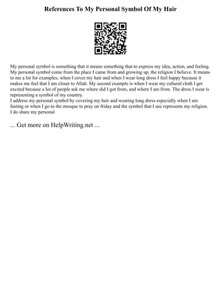 References To My Personal Symbol Of My Hair
My personal symbol is something that it means something that to express my idea, action, and feeling.
My personal symbol come from the place I came from and growing up, the religion I believe. It means
to me a lot for examples, when I cover my hair and when I wear long dress I feel happy because it
makes me feel that I am closer to Allah. My second example is when I wear my cultural cloth I get
excited because a lot of people ask me where did I got from, and where I am from. The dress I wear is
representing a symbol of my country.
I address my personal symbol by covering my hair and wearing long dress especially when I am
fasting or when I go to the mosque to pray on friday and the symbol that I use represents my religion.
I do share my personal
... Get more on HelpWriting.net ...
 