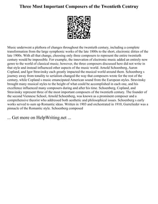 Three Most Important Composers of the Twentieth Centruy
Music underwent a plethora of changes throughout the twentieth century, including a complete
transformation from the large symphonic works of the late 1800s to the short, electronic ditties of the
late 1900s. With all that change, choosing only three composers to represent the entire twentieth
century would be impossible. For example, the innovation of electronic music added an entirely new
genre to the world of classical music; however, the three composers discussed here did not write in
that style and instead influenced other aspects of the music world. Arnold Schoenberg, Aaron
Copland, and Igor Stravinsky each greatly impacted the musical world around them. Schoenberg s
journey away from tonality to serialism changed the way that composers wrote for the rest of the
century, while Copland s music emancipated American sound from the European styles. Stravinsky
brought many musical styles to the height of what could be accomplished in each one, and his
excellence influenced many composers during and after his time. Schoenberg, Copland, and
Stravinsky represent three of the most important composers of the twentieth century. The founder of
the second Viennese School, Arnold Schoenberg, was known as a prominent composer and a
comprehensive theorist who addressed both aesthetic and philosophical issues. Schoenberg s early
works served to sum up Romantic ideas. Written in 1903 and orchestrated in 1910, Gurrelieder was a
pinnacle of the Romantic style. Schoenberg composed
... Get more on HelpWriting.net ...
 