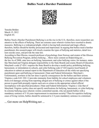 Bullies Need a Harsher Punishment
Tenesha Bolden
March 15, 2012
English 4A
Bullies Need a Harsher Punishment Bullying is on the rise in the U.S.; therefore, more researchers are
attentive to the effects of bullying. There are extreme cases wherein victims have resorted to drastic
measures. Bullying is a widespread plight, which is having both emotional and tragic effects;
therefore, bullies should be harshly prosecuted and imprisoned. In arguing that bullies need a harsher
punishment, this research paper will closely examine the types of bullying and statistics, detail two
teen suicide cases, and provide the state law.
According to Dan Olweus, research professor of psychology from Norway and creator of the Olweus
Bullying Prevention Program, defines bullying ... Show more content on Helpwriting.net ...
the law As of 2008, state laws on bullying, harassment, and cyber bullying varies; for instance, states
like Maryland and Virginia delegate responsibility to the State Boards and county Board of Education.
Maryland s code §7 424.1 requires the State Board to develop a model policy prohibiting bullying,
harassment, or intimidation in schools, and cyber bullying code §7 424 requires local boards of
education to submit an annual report to the Department of Education all the while not specifying
punishment upon said bullying or harassment ( State and Federal Information: Maryland ).
Unfortunately, nowhere in the law does it specify consequences for the bullies and their actions.
Virginia s code 8.01 220.1:2 provides immunity from liability for school employees and volunteers
from civil damages arising from reporting alleged acts of bullying or crimes against others if the
person in good faith promptly reports such acts or crimes to the appropriate school official
incompliance with specified procedures ( State and Federal Information: Virginia ). Like that of
Maryland, Virginia s policy does not specify ramifications for bullying, harassment, or cyber bullying.
In extreme bullying cases wherein victims committed suicide, why not punish bullies with a
mandatory sentence of 5 10 years imprisonment in maximum security? Then for repetitive bullying
cases of living victims, bullies should be sentenced to 2 4 years mandatory sentence in a minimum
... Get more on HelpWriting.net ...
 