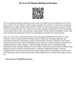 The Uses Of Human Biological Remains
The use of human biological remains can tell us quite a lot about how past civilizations lived. One is
able to deduce from the findings whether groups of people were transient or stationary by examining
findings from a midden. Refuse stashes also tell us much of what a specific group consumes in terms
of diet or housing materials. One is able to discover how long ago an individual lived by using dating
measurements such as radio carbon dating or argon dating. The use of human biological remains is the
most beneficial and educational resource for archeologists in the field and in the laboratory.
There are many ways to determine antiquity with archeological findings that fall under two main
categories, relative dating and absolute dating. Relative dating uses techniques applied by the
archeologists themselves and produce a general understanding of the age of findings while absolute
dating can provide an exact date the biological remains were alive and uses much more elaborate and
in depth laboratory testing techniques. Absolute dating techniques such as dendrochronology,
radiocarbon dating, and argon dating are the most effective and wide spread methods for dating human
biological remains to provide a detailed analysis of antiquity. Radiocarbon dating is the most
widespread and commonly used technique for dating human remains in archeology. It is known that
all living things contain carbon and upon death carbon breaks down at a specific and steady rate once.
By
... Get more on HelpWriting.net ...
 