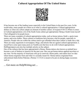 Cultural Appropriation Of The United States
It has become one of the leading issues especially in the United States in the past few years. In the
world today, many people are witless as to what is cultural appropriation. Cultural appropriation
defines as when one culture adopts an element of another culture. (Uwujaren 9/30/13) When it comes
to Cultural appropriation a lot of the South Asian culture get appropriated. Being a South Asian myself
I feel obligated to let people know.
There are many examples of cultural appropriation today, such as henna tattoos, bindi s, sports team
names, and even clothes. These cultures or traditions have become a fad for people, especially in
America. People who are within the culture tend to get offended when their culture is made into a fad.
There are many arguments in newspapers, blogs, and articles that are against cultural appropriation. I,
myself have come upon many posts on Tumblr.com that have to do with Cultural appropriation.
Huffingtompost.com also has multiple articles on the subject.
One of the cultures that has been appropriated is Henna. Henna tattoos also known as mehndi have
become a sort of fashion in America for the past year. One can get henna tattoos applied anywhere at
any time. Yet the majority of Americans who go to carnivals, theme parks, and rodeos have no idea
where henna originates from and what it is actually meant for. Henna tattoos originated from
subcontinent India before Pakistan. (Parmer 11/13) It is meant to be put on during happy occasions
such as
... Get more on HelpWriting.net ...
 