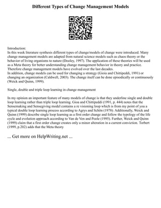 Different Types of Change Management Models
Introduction:
In this week literature synthesis different types of change/models of change were introduced. Many
change management models are adapted from natural science models such as chaos theory or the
behavior of living organisms to nature (Dooley, 1997). The application of these theories will be used
as a Meta theory for better understanding change management behavior in theory and practice.
Therefore change management models have evolved over the last decades.
In addition, change models can be used for changing a strategy (Gioia and Chittipeddi, 1991) or
changing an organization (Caldwell, 2003). The change itself can be done episodically or continuously
(Weick and Quinn, 1999).
Single, double and triple loop learning in change management
In my opinion an important feature of many models of change is that they underline single and double
loop learning rather than triple loop learning. Gioa and Chittipeddi (1991, p. 444) notes that the
Sensemaking and Sensegiving model contains a re visioning loop which is from my point of you a
typical double loop learning process according to Agrys and Schön (1978). Additionally, Weick and
Quinn (1999) describe single loop learning as a first order change and follow the typology of the life
cycle and evolution approach according to Van de Ven and Poole (1995). Further, Weick and Quinn
(1999) claim that a first order change creates only a minor alteration in a current conviction. Torbert
(1999, p.202) adds that the Meta theory
... Get more on HelpWriting.net ...
 