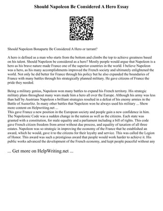 Should Napoleon Be Considered A Hero Essay
Should Napoleon Bonaparte Be Considered A Hero or tarrant?
A hero is defined as a man who starts from the bottom and climbs the top to achieve greatness based
on his talent. Should Napoleon be considered as a hero? Mostly people would argue that Napoleon is a
hero as his brave nature made France one of the superior countries in the world. I believe Napoleon
was a hero, as his many accomplishments improved the French society and ultimately enlightened the
world. Not only he did better for France through his policy but he also expanded the boundaries of
France with many battles through his strategically planned military. He gave citizens of France the
pride they needed.
Being a military genius, Napoleon won many battles to expand his French territory. His strategic
military plans throughout many wars made him a hero all over the Europe. Although his army was less
than half by Austrians Napoleon s brilliant strategies resulted in a defeat of his enemy armies in the
Battle of Austerlitz. In many other battles that Napoleon won he always used his military ... Show
more content on Helpwriting.net ...
This gave France a new position in the European society and people gain a new confidence in him.
The Napoleonic Code was a sudden change in the nation as well as the citizens. Each state was
granted with a constitution, for male equality and a parliament including a bill of rights. This code
gave French citizen freedom from arrest without due process, and equality of taxation of all three
estates. Napoleon was so strategic in improving the economy of the France that he established an
award, which he would, gave it to the citizens for their loyalty and service. This was called the Legion
of Honor. This award was such a prestigious award that people would work harder to achieve it. His
public works advanced the development of the French economy, and kept people peaceful without any
... Get more on HelpWriting.net ...
 