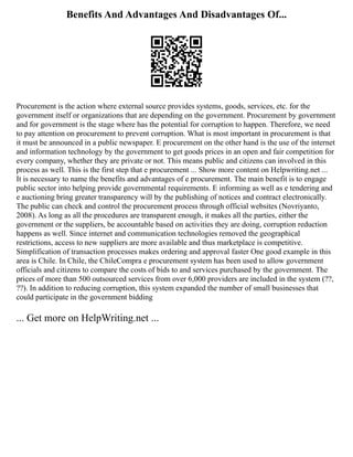 Benefits And Advantages And Disadvantages Of...
Procurement is the action where external source provides systems, goods, services, etc. for the
government itself or organizations that are depending on the government. Procurement by government
and for government is the stage where has the potential for corruption to happen. Therefore, we need
to pay attention on procurement to prevent corruption. What is most important in procurement is that
it must be announced in a public newspaper. E procurement on the other hand is the use of the internet
and information technology by the government to get goods prices in an open and fair competition for
every company, whether they are private or not. This means public and citizens can involved in this
process as well. This is the first step that e procurement ... Show more content on Helpwriting.net ...
It is necessary to name the benefits and advantages of e procurement. The main benefit is to engage
public sector into helping provide governmental requirements. E informing as well as e tendering and
e auctioning bring greater transparency will by the publishing of notices and contract electronically.
The public can check and control the procurement process through official websites (Novriyanto,
2008). As long as all the procedures are transparent enough, it makes all the parties, either the
government or the suppliers, be accountable based on activities they are doing, corruption reduction
happens as well. Since internet and communication technologies removed the geographical
restrictions, access to new suppliers are more available and thus marketplace is competitive.
Simplification of transaction processes makes ordering and approval faster One good example in this
area is Chile. In Chile, the ChileCompra e procurement system has been used to allow government
officials and citizens to compare the costs of bids to and services purchased by the government. The
prices of more than 500 outsourced services from over 6,000 providers are included in the system (??,
??). In addition to reducing corruption, this system expanded the number of small businesses that
could participate in the government bidding
... Get more on HelpWriting.net ...
 