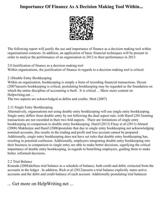 Importance Of Finance As A Decision Making Tool Within...
The following report will justify the use and importance of finance as a decision making tool within
organisational contexts. In addition, an application of basic financial techniques will be present in
order to analyse the performance of an organisation in 2012 to their performance in 2013.
2.0 Justification of finance as a decision making tool
Within organisations, the justification of finance in regards to a decision making tool is critical.
2.1Double Entry Bookkeeping
Within an organisation, bookkeeping is simply a form of recording financial transactions. Dyson
(2007)asserts bookkeeping is critical, postulating bookkeeping may be regarded as the foundation on
which the entire discipline of accounting is built . It is critical ... Show more content on
Helpwriting.net ...
The two aspects are acknowledged as debits and credits. Mott (2007)
2.11 Single Entry Bookkeeping
Alternatively, organisations not using double entry bookkeeping will use single entry bookkeeping.
Single entry differs from double entry by not following the dual aspect rule, with Hanif (2013)stating
transactions are not recorded in their two fold aspects . There are limitations of single entry
bookkeeping in comparison to double entry bookkeeping. Hanif (2013) Fleay et al (2011) Ahmed
(2008) Mukherjee and Hanif (2006)postulate that due to single entry bookkeeping not acknowledging
nominal accounts, this results in the trading and profit and loss account cannot be prepared .
Additionally, single entry bookkeeping does not have set rules that double entry bookkeeping has,
resulting in potential confusion. Additionally, employers integrating double entry bookkeeping into
their business in comparison to single entry are able to make better decisions, signifying the critical
importance of double entry bookkeeping, in regards to benefiting employers, guiding them to make
better, informed decisions.
2.2 Trial Balance
Kimuda (2008)defines trial balance as a schedule of balance, both credit and debit, extracted from the
accounts in the ledger . In addition, Rich et al (2012)asserts a trial balance explicitly states active
accounts and the debit and credit balance of each account. Additionally postulating trial balances
... Get more on HelpWriting.net ...
 
