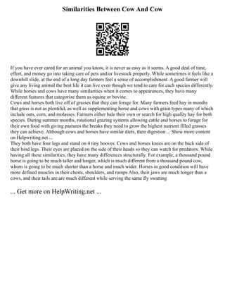 Similarities Between Cow And Cow
If you have ever cared for an animal you know, it is never as easy as it seems. A good deal of time,
effort, and money go into taking care of pets and/or livestock properly. While sometimes it feels like a
downhill slide, at the end of a long day farmers feel a sense of accomplishment. A good farmer will
give any living animal the best life it can live even though we tend to care for each species differently.
While horses and cows have many similarities when it comes to appearances, they have many
different features that categorize them as equine or bovine.
Cows and horses both live off of grasses that they can forage for. Many farmers feed hay in months
that grass is not as plentiful, as well as supplementing horse and cows with grain types many of which
include oats, corn, and molasses. Farmers either bale their own or search for high quality hay for both
species. During summer months, rotational grazing systems allowing cattle and horses to forage for
their own food with giving pastures the breaks they need to grow the highest nutrient filled grasses
they can achieve. Although cows and horses have similar diets, their digestion ... Show more content
on Helpwriting.net ...
They both have four legs and stand on 4 tiny hooves. Cows and horses knees are on the back side of
their hind legs. Their eyes are placed on the side of their heads so they can watch for predators. While
having all these similarities, they have many differences structurally. For example, a thousand pound
horse is going to be much taller and longer, which is much different from a thousand pound cow,
whom is going to be much shorter than a horse and much wider. Horses in good condition will have
more defined muscles in their chests, shoulders, and rumps Also, their jaws are much longer than a
cows, and their tails are are much different while serving the same fly swatting
... Get more on HelpWriting.net ...
 