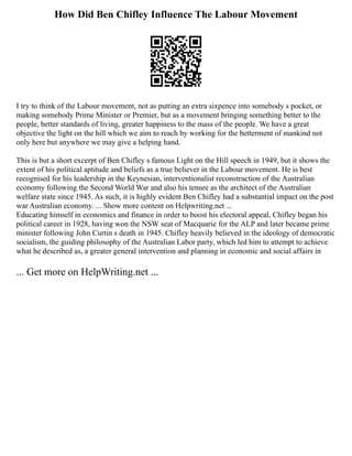 How Did Ben Chifley Influence The Labour Movement
I try to think of the Labour movement, not as putting an extra sixpence into somebody s pocket, or
making somebody Prime Minister or Premier, but as a movement bringing something better to the
people, better standards of living, greater happiness to the mass of the people. We have a great
objective the light on the hill which we aim to reach by working for the betterment of mankind not
only here but anywhere we may give a helping hand.
This is but a short excerpt of Ben Chifley s famous Light on the Hill speech in 1949, but it shows the
extent of his political aptitude and beliefs as a true believer in the Labour movement. He is best
recognised for his leadership in the Keynesian, interventionalist reconstruction of the Australian
economy following the Second World War and also his tenure as the architect of the Australian
welfare state since 1945. As such, it is highly evident Ben Chifley had a substantial impact on the post
war Australian economy. ... Show more content on Helpwriting.net ...
Educating himself in economics and finance in order to boost his electoral appeal, Chifley began his
political career in 1928, having won the NSW seat of Macquarie for the ALP and later became prime
minister following John Curtin s death in 1945. Chifley heavily believed in the ideology of democratic
socialism, the guiding philosophy of the Australian Labor party, which led him to attempt to achieve
what he described as, a greater general intervention and planning in economic and social affairs in
... Get more on HelpWriting.net ...
 