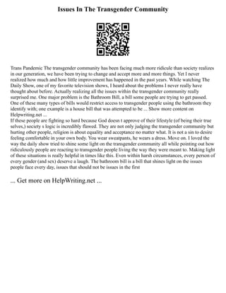 Issues In The Transgender Community
Trans Pandemic The transgender community has been facing much more ridicule than society realizes
in our generation, we have been trying to change and accept more and more things. Yet I never
realized how much and how little improvement has happened in the past years. While watching The
Daily Show, one of my favorite television shows, I heard about the problems I never really have
thought about before. Actually realizing all the issues within the transgender community really
surprised me. One major problem is the Bathroom Bill, a bill some people are trying to get passed.
One of these many types of bills would restrict access to transgender people using the bathroom they
identify with; one example is a house bill that was attempted to be ... Show more content on
Helpwriting.net ...
If these people are fighting so hard because God doesn t approve of their lifestyle (of being their true
selves,) society s logic is incredibly flawed. They are not only judging the transgender community but
hurting other people, religion is about equality and acceptance no matter what. It is not a sin to desire
feeling comfortable in your own body. You wear sweatpants, he wears a dress. Move on. I loved the
way the daily show tried to shine some light on the transgender community all while pointing out how
ridiculously people are reacting to transgender people living the way they were meant to. Making light
of these situations is really helpful in times like this. Even within harsh circumstances, every person of
every gender (and sex) deserve a laugh. The bathroom bill is a bill that shines light on the issues
people face every day, issues that should not be issues in the first
... Get more on HelpWriting.net ...
 