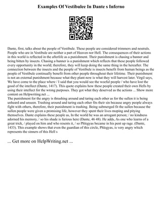Examples Of Vestibulee In Dante s Inferno
Dante, first, talks about the people of Vestibule. These people are considered trimmers and neutrals.
People who are in Vestibule are neither a part of Heaven nor Hell. The consequences of their actions
in this world is reflected in the afterlife as a punishment. Their punishment is chasing a banner and
being bitten by insects. Chasing a banner is a punishment which reflects that these people followed
every opportunity in the world; therefore, they will keep doing the same thing in the hereafter. The
connection between the insects and the people of Vestibule is insects benefit from human beings as the
people of Vestibule continually benefit from other people throughout their lifetime. Their punishment
is not an external punishment because what they plant now is what they will harvest later. Virgil says,
We have come to the place where / I said that you would see the woeful people / who have lost the
good of the intellect (Dante, 1417). This quote explains how these people created their own Hells by
using their intellect for the wrong purposes. They got what they deserved as the actions ... Show more
content on Helpwriting.net ...
The punishment for the angry is thrashing around and taring each other as for the sullen it is being
unheard and unseen. Trashing around and taring each other fits their sin because angry people always
fight with others, therefore, their punishment is trashing. Being submerged fit the sullen because the
sullen people were given a promising life, however they spent their lives moping and pitying
themselves. Dante explains these people as, In the world he was an arrogant person; / no kindness
adorned his memory, / so his shade is furious here (Dante, 46 48). He adds, As one who learns of a
great trick, / played on him and who resents it, / so Phlegyas became in his pent up rage. (Dante,
1433). This example shows that even the guardian of this circle, Phlegyas, is very angry which
represents the sinners of this Hell s
... Get more on HelpWriting.net ...
 