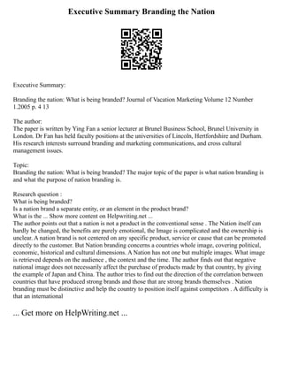 Executive Summary Branding the Nation
Executive Summary:
Branding the nation: What is being branded? Journal of Vacation Marketing Volume 12 Number
1.2005 p. 4 13
The author:
The paper is written by Ying Fan a senior lecturer at Brunel Business School, Brunel University in
London. Dr Fan has held faculty positions at the universities of Lincoln, Hertfordshire and Durham.
His research interests surround branding and marketing communications, and cross cultural
management issues.
Topic:
Branding the nation: What is being branded? The major topic of the paper is what nation branding is
and what the purpose of nation branding is.
Research question :
What is being branded?
Is a nation brand a separate entity, or an element in the product brand?
What is the ... Show more content on Helpwriting.net ...
The author points out that a nation is not a product in the conventional sense . The Nation itself can
hardly be changed, the benefits are purely emotional, the Image is complicated and the ownership is
unclear. A nation brand is not centered on any specific product, service or cause that can be promoted
directly to the customer. But Nation branding concerns a countries whole image, covering political,
economic, historical and cultural dimensions. A Nation has not one but multiple images. What image
is retrieved depends on the audience , the context and the time. The author finds out that negative
national image does not necessarily affect the purchase of products made by that country, by giving
the example of Japan and China. The author tries to find out the direction of the correlation between
countries that have produced strong brands and those that are strong brands themselves . Nation
branding must be distinctive and help the country to position itself against competitors . A difficulty is
that an international
... Get more on HelpWriting.net ...
 