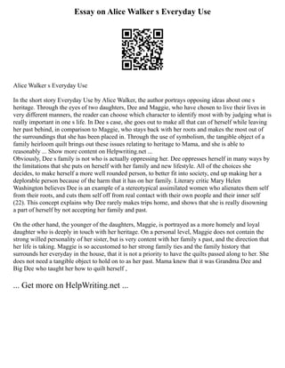 Essay on Alice Walker s Everyday Use
Alice Walker s Everyday Use
In the short story Everyday Use by Alice Walker, the author portrays opposing ideas about one s
heritage. Through the eyes of two daughters, Dee and Maggie, who have chosen to live their lives in
very different manners, the reader can choose which character to identify most with by judging what is
really important in one s life. In Dee s case, she goes out to make all that can of herself while leaving
her past behind, in comparison to Maggie, who stays back with her roots and makes the most out of
the surroundings that she has been placed in. Through the use of symbolism, the tangible object of a
family heirloom quilt brings out these issues relating to heritage to Mama, and she is able to
reasonably ... Show more content on Helpwriting.net ...
Obviously, Dee s family is not who is actually oppressing her. Dee oppresses herself in many ways by
the limitations that she puts on herself with her family and new lifestyle. All of the choices she
decides, to make herself a more well rounded person, to better fit into society, end up making her a
deplorable person because of the harm that it has on her family. Literary critic Mary Helen
Washington believes Dee is an example of a stereotypical assimilated women who alienates them self
from their roots, and cuts them self off from real contact with their own people and their inner self
(22). This concept explains why Dee rarely makes trips home, and shows that she is really disowning
a part of herself by not accepting her family and past.
On the other hand, the younger of the daughters, Maggie, is portrayed as a more homely and loyal
daughter who is deeply in touch with her heritage. On a personal level, Maggie does not contain the
strong willed personality of her sister, but is very content with her family s past, and the direction that
her life is taking. Maggie is so accustomed to her strong family ties and the family history that
surrounds her everyday in the house, that it is not a priority to have the quilts passed along to her. She
does not need a tangible object to hold on to as her past. Mama knew that it was Grandma Dee and
Big Dee who taught her how to quilt herself ,
... Get more on HelpWriting.net ...
 