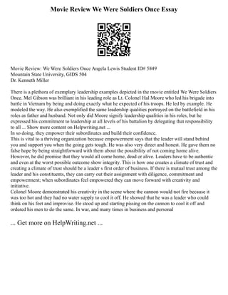 Movie Review We Were Soldiers Once Essay
Movie Review: We Were Soldiers Once Angela Lewis Student ID# 5849
Mountain State University, GIDS 504
Dr. Kenneth Miller
There is a plethora of exemplary leadership examples depicted in the movie entitled We Were Soldiers
Once. Mel Gibson was brilliant in his leading role as Lt. Colonel Hal Moore who led his brigade into
battle in Vietnam by being and doing exactly what he expected of his troops. He led by example. He
modeled the way. He also exemplified the same leadership qualities portrayed on the battlefield in his
roles as father and husband. Not only did Moore signify leadership qualities in his roles, but he
expressed his commitment to leadership at all levels of his battalion by delegating that responsibility
to all ... Show more content on Helpwriting.net ...
In so doing, they empower their subordinates and build their confidence.
This is vital to a thriving organization because empowerment says that the leader will stand behind
you and support you when the going gets tough. He was also very direct and honest. He gave them no
false hope by being straightforward with them about the possibility of not coming home alive.
However, he did promise that they would all come home, dead or alive. Leaders have to be authentic
and even at the worst possible outcome show integrity. This is how one creates a climate of trust and
creating a climate of trust should be a leader s first order of business. If there is mutual trust among the
leader and his constituents, they can carry out their assignment with diligence, commitment and
empowerment; when subordinates feel empowered they can move forward with creativity and
initiative.
Colonel Moore demonstrated his creativity in the scene where the cannon would not fire because it
was too hot and they had no water supply to cool it off. He showed that he was a leader who could
think on his feet and improvise. He stood up and starting pissing on the cannon to cool it off and
ordered his men to do the same. In war, and many times in business and personal
... Get more on HelpWriting.net ...
 