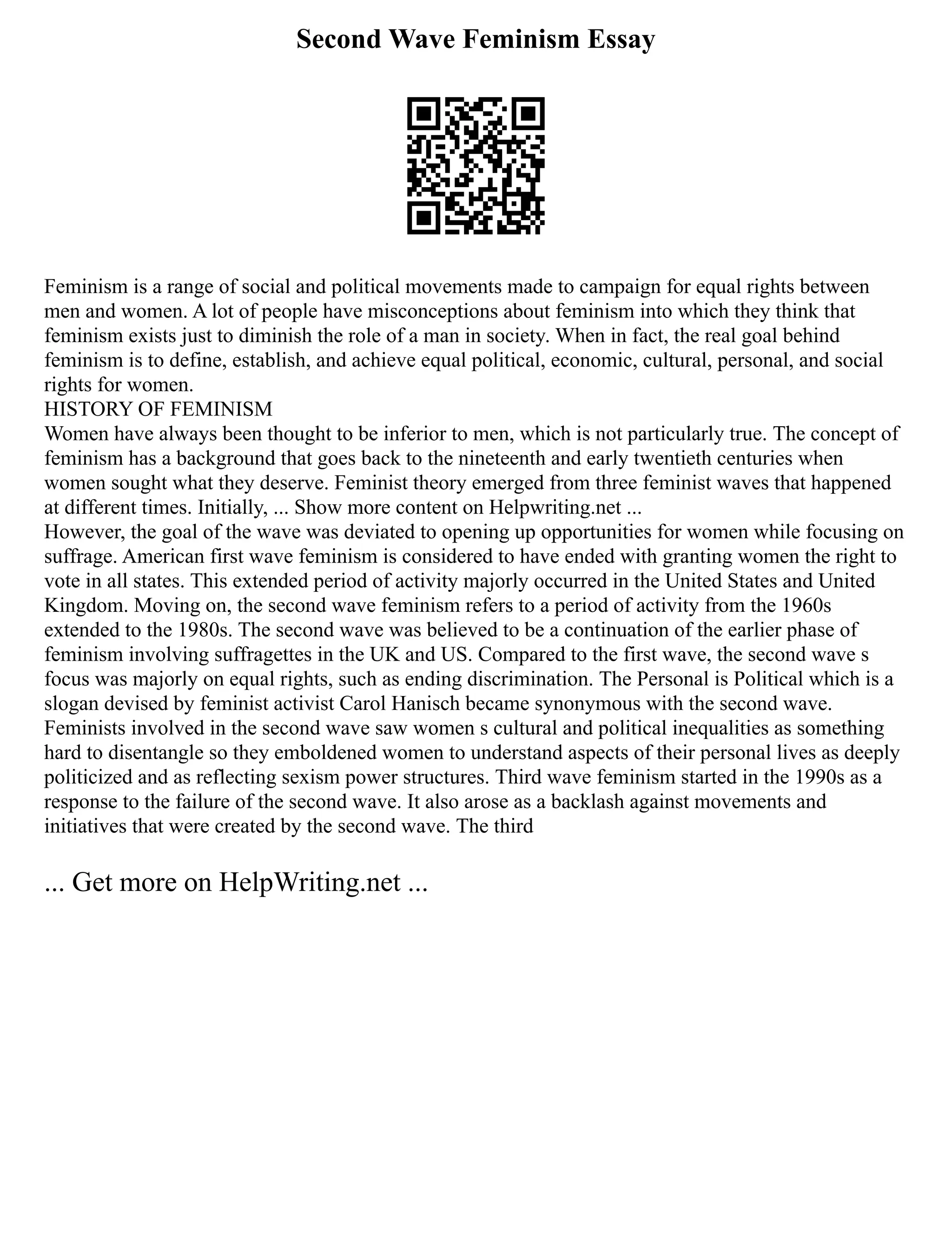 Second Wave Feminism Essay
Feminism is a range of social and political movements made to campaign for equal rights between
men and women. A lot of people have misconceptions about feminism into which they think that
feminism exists just to diminish the role of a man in society. When in fact, the real goal behind
feminism is to define, establish, and achieve equal political, economic, cultural, personal, and social
rights for women.
HISTORY OF FEMINISM
Women have always been thought to be inferior to men, which is not particularly true. The concept of
feminism has a background that goes back to the nineteenth and early twentieth centuries when
women sought what they deserve. Feminist theory emerged from three feminist waves that happened
at different times. Initially, ... Show more content on Helpwriting.net ...
However, the goal of the wave was deviated to opening up opportunities for women while focusing on
suffrage. American first wave feminism is considered to have ended with granting women the right to
vote in all states. This extended period of activity majorly occurred in the United States and United
Kingdom. Moving on, the second wave feminism refers to a period of activity from the 1960s
extended to the 1980s. The second wave was believed to be a continuation of the earlier phase of
feminism involving suffragettes in the UK and US. Compared to the first wave, the second wave s
focus was majorly on equal rights, such as ending discrimination. The Personal is Political which is a
slogan devised by feminist activist Carol Hanisch became synonymous with the second wave.
Feminists involved in the second wave saw women s cultural and political inequalities as something
hard to disentangle so they emboldened women to understand aspects of their personal lives as deeply
politicized and as reflecting sexism power structures. Third wave feminism started in the 1990s as a
response to the failure of the second wave. It also arose as a backlash against movements and
initiatives that were created by the second wave. The third
... Get more on HelpWriting.net ...
 