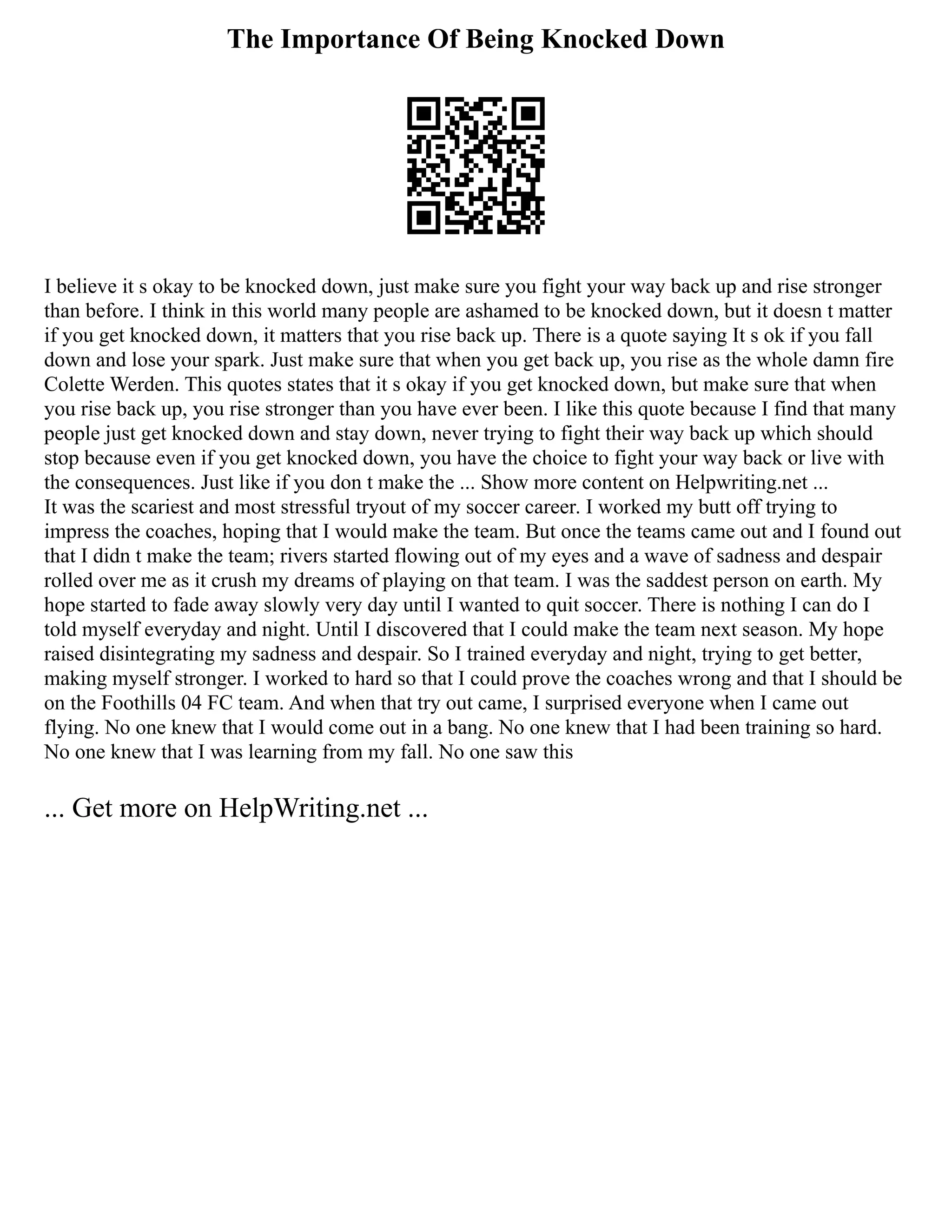 The Importance Of Being Knocked Down
I believe it s okay to be knocked down, just make sure you fight your way back up and rise stronger
than before. I think in this world many people are ashamed to be knocked down, but it doesn t matter
if you get knocked down, it matters that you rise back up. There is a quote saying It s ok if you fall
down and lose your spark. Just make sure that when you get back up, you rise as the whole damn fire
Colette Werden. This quotes states that it s okay if you get knocked down, but make sure that when
you rise back up, you rise stronger than you have ever been. I like this quote because I find that many
people just get knocked down and stay down, never trying to fight their way back up which should
stop because even if you get knocked down, you have the choice to fight your way back or live with
the consequences. Just like if you don t make the ... Show more content on Helpwriting.net ...
It was the scariest and most stressful tryout of my soccer career. I worked my butt off trying to
impress the coaches, hoping that I would make the team. But once the teams came out and I found out
that I didn t make the team; rivers started flowing out of my eyes and a wave of sadness and despair
rolled over me as it crush my dreams of playing on that team. I was the saddest person on earth. My
hope started to fade away slowly very day until I wanted to quit soccer. There is nothing I can do I
told myself everyday and night. Until I discovered that I could make the team next season. My hope
raised disintegrating my sadness and despair. So I trained everyday and night, trying to get better,
making myself stronger. I worked to hard so that I could prove the coaches wrong and that I should be
on the Foothills 04 FC team. And when that try out came, I surprised everyone when I came out
flying. No one knew that I would come out in a bang. No one knew that I had been training so hard.
No one knew that I was learning from my fall. No one saw this
... Get more on HelpWriting.net ...
 
