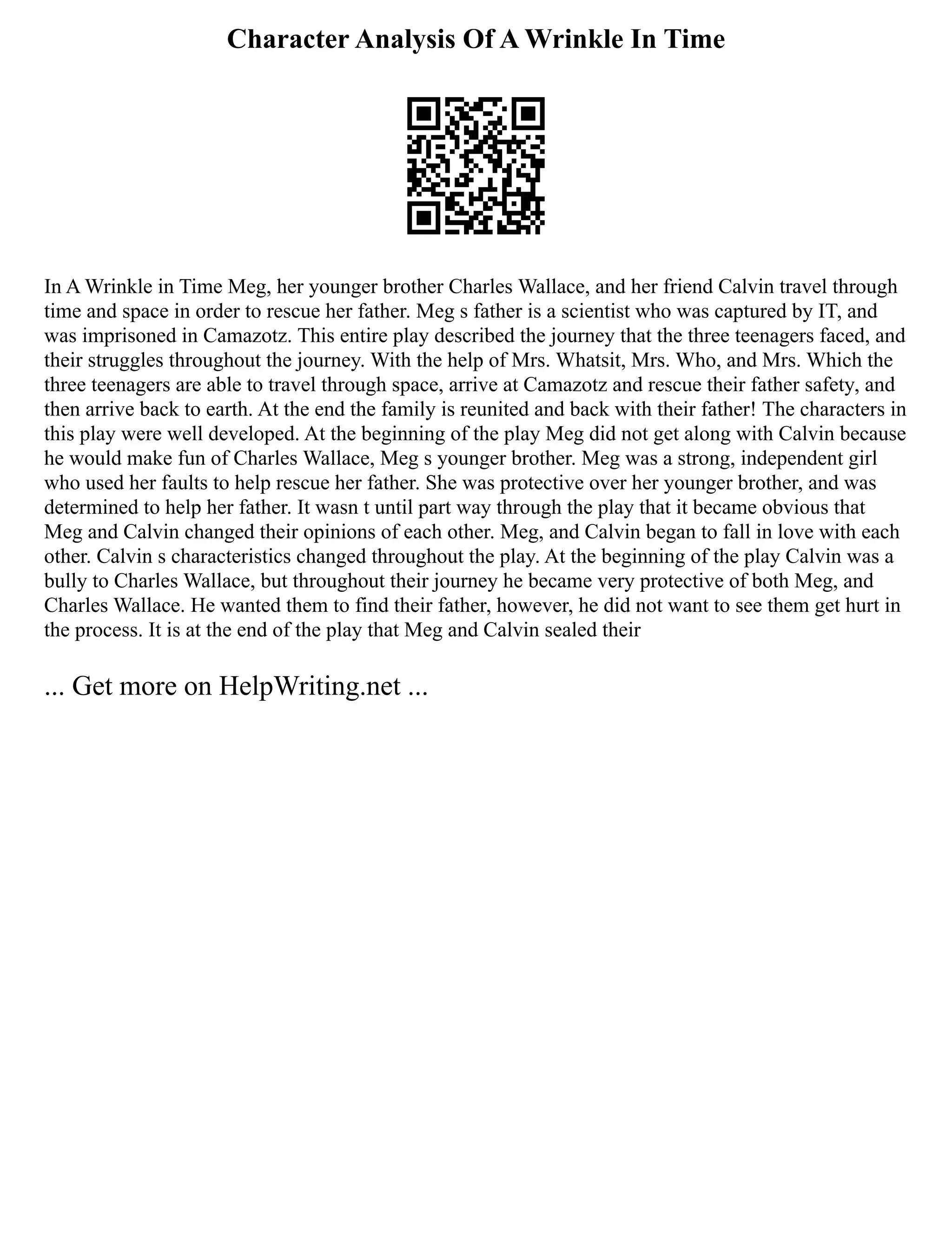Character Analysis Of A Wrinkle In Time
In A Wrinkle in Time Meg, her younger brother Charles Wallace, and her friend Calvin travel through
time and space in order to rescue her father. Meg s father is a scientist who was captured by IT, and
was imprisoned in Camazotz. This entire play described the journey that the three teenagers faced, and
their struggles throughout the journey. With the help of Mrs. Whatsit, Mrs. Who, and Mrs. Which the
three teenagers are able to travel through space, arrive at Camazotz and rescue their father safety, and
then arrive back to earth. At the end the family is reunited and back with their father! The characters in
this play were well developed. At the beginning of the play Meg did not get along with Calvin because
he would make fun of Charles Wallace, Meg s younger brother. Meg was a strong, independent girl
who used her faults to help rescue her father. She was protective over her younger brother, and was
determined to help her father. It wasn t until part way through the play that it became obvious that
Meg and Calvin changed their opinions of each other. Meg, and Calvin began to fall in love with each
other. Calvin s characteristics changed throughout the play. At the beginning of the play Calvin was a
bully to Charles Wallace, but throughout their journey he became very protective of both Meg, and
Charles Wallace. He wanted them to find their father, however, he did not want to see them get hurt in
the process. It is at the end of the play that Meg and Calvin sealed their
... Get more on HelpWriting.net ...
 