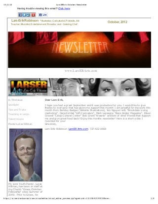 10/2/12                                                  LarsERArts October Newsletter
             Having  trouble  viewing  this  email?  Click  here




            Lars-­Erik  Robinson      "Illustrator,  Caricaturist,  Portraits,  Art                      October,  2012
      Teacher,  Muralist,  Entertainment  Provider,  and    Catering  Chef




                                                                  www.LarsERArts.com




    In  This  Issue                         Dear  Lars-­Erik,

    Spotlight                               I  hope  you  had  a  great  September  and  it  was  productive  for  you.  I  would  like  to  give
                                            thanks  to  everyone  that  has  given  me  support  this  month!  I  am  greatful  for  the  work  this
    Tips  and  Tricks                       month  from  Berkley  Badger  (Website  Illustrations),  Yen  Nguyen  with  "Brookdale  Living
                                            marketing",  Dana  Kimbal  "Gift  Caricature",  Mark  Lassagne  "Bass  Angler  Magazine",  Eileen
    Teaching  in  Largo
                                            Crowell  "Largo  Cultural  Center"  Bob  Grant  "Kiwanis"  and  lots  of  other  friends  that  support
    Talent  House                           me  and  give  great  feed  back!  Enjoy  this  months  newsletter!  Here  is  a  short  video  I
                                            recorded  for  you!
    Pastor  LuCas  Hillman                  Sincerely,
                                              
                                            Lars-­Erik  Robinson    LarsER  Arts.com    727-­422-­0668
                                              




    My  sons  Youth  Pastor,  Lucas
    Hillman,  has  been  on  staff  at
    my  Church  "Grace  Christian
    Fellowship"  since  Summer  of
    2009.    Prior  to  Grace,  he
https://ui.constantcontact.com/visualeditor/visual_editor_preview.jsp?agent.uid=1111064219972&form…                                                1/4
 