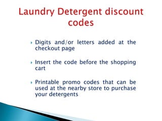    Digits and/or letters added at the
    checkout page

   Insert the code before the shopping
    cart

   Printable promo codes that can be
    used at the nearby store to purchase
    your detergents
 