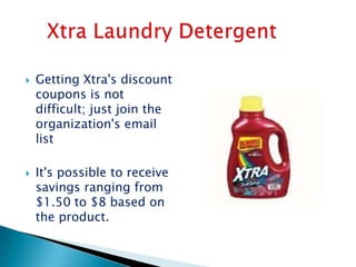    Getting Xtra's discount
    coupons is not
    difficult; just join the
    organization's email
    list

   It's possible to receive
    savings ranging from
    $1.50 to $8 based on
    the product.
 