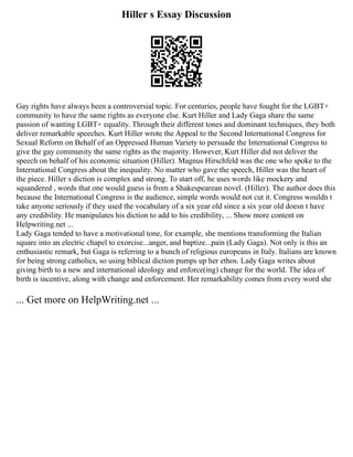 Hiller s Essay Discussion
Gay rights have always been a controversial topic. For centuries, people have fought for the LGBT+
community to have the same rights as everyone else. Kurt Hiller and Lady Gaga share the same
passion of wanting LGBT+ equality. Through their different tones and dominant techniques, they both
deliver remarkable speeches. Kurt Hiller wrote the Appeal to the Second International Congress for
Sexual Reform on Behalf of an Oppressed Human Variety to persuade the International Congress to
give the gay community the same rights as the majority. However, Kurt Hiller did not deliver the
speech on behalf of his economic situation (Hiller). Magnus Hirschfeld was the one who spoke to the
International Congress about the inequality. No matter who gave the speech, Hiller was the heart of
the piece. Hiller s diction is complex and strong. To start off, he uses words like mockery and
squandered , words that one would guess is from a Shakespearean novel. (Hiller). The author does this
because the International Congress is the audience, simple words would not cut it. Congress wouldn t
take anyone seriously if they used the vocabulary of a six year old since a six year old doesn t have
any credibility. He manipulates his diction to add to his credibility, ... Show more content on
Helpwriting.net ...
Lady Gaga tended to have a motivational tone, for example, she mentions transforming the Italian
square into an electric chapel to exorcise...anger, and baptize...pain (Lady Gaga). Not only is this an
enthusiastic remark, but Gaga is referring to a bunch of religious europeans in Italy. Italians are known
for being strong catholics, so using biblical diction pumps up her ethos. Lady Gaga writes about
giving birth to a new and international ideology and enforce(ing) change for the world. The idea of
birth is incentive, along with change and enforcement. Her remarkability comes from every word she
... Get more on HelpWriting.net ...
 