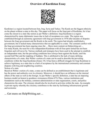 Overview of Kurdistan Essay
Kurdistan is a region located between Iran, Iraq, Syria and Turkey. The Kurds are the biggest ethnicity
on the planet without a state to this day. This paper will focus on the Iraqi part of Kurdistan, for it has
come the closest to a state like notion as per Weber s definition. Iraqi Kurdistan is a region
characterized by many diplomatic issues due to lack of acceptance as a state. The region was
established through an autonomy agreement with Iraqi government in 1970 after decades of disputes
between the Iraqi government and the Kurds in the north. The region had already established a
government, but it lacked many characteristics that are applicable to a state. The constant conflict with
the Iraqi government has been ongoing since the ... Show more content on Helpwriting.net ...
For many Kurds, the need for a free independent Kurdistan with all four parts united has not been
forgotten and will never be. Various methods and strategies have been used in the attempt to establish
an independent state, but the prevailing conditions have always been against the Kurds, until the
second Gulf War and the toppling of Saddam. This is attributed to the lack of many defining
characteristics of a state, thus Weber s notion of a state can be used to describe the prevailing
conditions within the Iraqi Kurdistan (Zunes 19). It has been a difficult struggle for Iraqi Kurdistan to
achieve legitimacy as a state due to a lack of acceptance by the international community and constant
disputes with Iraq and neighboring countries.
Notion of a state
Based on Weber s notion of a state, a state can be defined as an establishment that is legitimate and
has the power and authority over its citizenry. Moreover, it should have an influence on the internal
affairs of the state as well as the foreign. As per Weber s specific definition, a state has an imposing
business model on honest to goodness viciousness (Oslon 673) Thus, various institutions and
foundations such as the military, common administration or state organization, courts, and police
characterize the state. The citizenry should also be involved in activities within the state. An example
is private equity whereby the citizenry contributes to the state by facilitating infrastructural growth
and economic
... Get more on HelpWriting.net ...
 