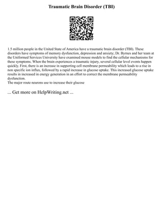 Traumatic Brain Disorder (TBI)
1.5 million people in the United State of America have a traumatic brain disorder (TBI). These
disorders have symptoms of memory dysfunction, depression and anxiety; Dr. Byrnes and her team at
the Uniformed Services University have examined mouse models to find the cellular mechanisms for
these symptoms. When the brain experiences a traumatic injury, several cellular level events happen
quickly. First, there is an increase in supporting cell membrane permeability which leads to a rise in
non specific ion influx, followed by a rapid increase in glucose uptake. This increased glucose uptake
results in increased in energy generation in an effort to correct the membrane permeability
dysfunction.
The major route neurons use to increase their glucose
... Get more on HelpWriting.net ...
 