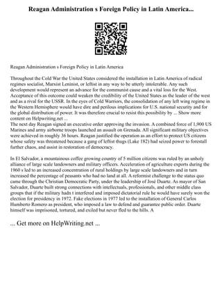 Reagan Administration s Foreign Policy in Latin America...
Reagan Administration s Foreign Policy in Latin America
Throughout the Cold War the United States considered the installation in Latin America of radical
regimes socialist, Marxist Leninist, or leftist in any way to be utterly intolerable. Any such
development would represent an advance for the communist cause and a vital loss for the West.
Acceptance of this outcome could weaken the credibility of the United States as the leader of the west
and as a rival for the USSR. In the eyes of Cold Warriors, the consolidation of any left wing regime in
the Western Hemisphere would have dire and perilous implications for U.S. national security and for
the global distribution of power. It was therefore crucial to resist this possibility by ... Show more
content on Helpwriting.net ...
The next day Reagan signed an executive order approving the invasion. A combined force of 1,900 US
Marines and army airborne troops launched an assault on Grenada. All significant military objectives
were achieved in roughly 36 hours. Reagan justified the operation as an effort to protect US citizens
whose safety was threatened because a gang of leftist thugs (Lake 182) had seized power to forestall
further chaos, and assist in restoration of democracy.
In El Salvador, a mountainous coffee growing country of 5 million citizens was ruled by an unholy
alliance of large scale landowners and military officers. Acceleration of agriculture exports during the
1960 s led to an increased concentration of rural holdings by large scale landowners and in turn
increased the percentage of peasants who had no land at all. A reformist challenge to the status quo
came through the Christian Democratic Party, under the leadership of José Duarte. As mayor of San
Salvador, Duarte built strong connections with intellectuals, professionals, and other middle class
groups that if the military hadn t interfered and imposed dictatorial rule he would have surely won the
election for presidency in 1972. Fake elections in 1977 led to the installation of General Carlos
Humberto Romero as president, who imposed a law to defend and guarantee public order. Duarte
himself was imprisoned, tortured, and exiled but never fled to the hills. A
... Get more on HelpWriting.net ...
 