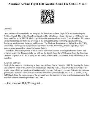 American Airlines Flight 1420 Accident Using The SHELL Model
Abstract
As a collaborative case study, we analyzed the American Airlines Flight 1420 accident using the
SHELL Model. The SHEL Model was developed by a Professor Elwyn Edwards in 1972 and it was
later modified to the SHELL Model by a human factors consultant named Frank Hawkins. We can see
all the human factors that were involved in the accident utilizing following aspects software,
hardware, environment, liveware and liveware. The National Transportation Safety Board (NTSB)
conducted a thorough investigation and determine that the American Airlines Flight 1420 was a
runway overrun accident caused by human factors.
The SHELL Model has proven to be an useful tool when it comes to using the human factors and
aviation safety. On this case study, we will use the details from the NTSB report from the American
Airlines Flight 1420 NTSB to study all the factors of the SHELL Model that were contributed to the
accident.
Liveware Software
Multiple factors were contributing to American Airlines fatal accident in 1999. To identify the factors
and different issues with American Airlines Flight 1420 the SHELL model will be used. One of the
major cause of this accident was a breakdown in Liveware Software. Liveware Software investigates
procedures, manuals, checklists and standard operational procedures (ICAO SHELL Model, 2016).
NTSB ruled that the main causes of the accident were the decision to land in a thunderstorm and that
the crew did not arm the spoilers (NTSB, 2001).
... Get more on HelpWriting.net ...
 
