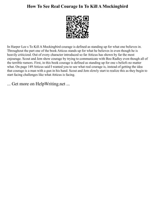 How To See Real Courage In To Kill A Mockingbird
In Harper Lee s To Kill A Mockingbird courage is defined as standing up for what one believes in.
Throughout the part one of the book Atticus stands up for what he believes in even though he is
heavily criticized. Out of every character introduced so far Atticus has shown by far the most
cnjourage. Scout and Jem show courage by trying to communicate with Boo Radley even though all of
the terrible rumors. First, in this book courage is defined as standing up for one s beliefs no matter
what. On page 149 Atticus said I wanted you to see what real courage is, instead of getting the idea
that courage is a man with a gun in his hand. Scout and Jem slowly start to realize this as they begin to
start facing challenges like what Atticus is facing.
... Get more on HelpWriting.net ...
 
