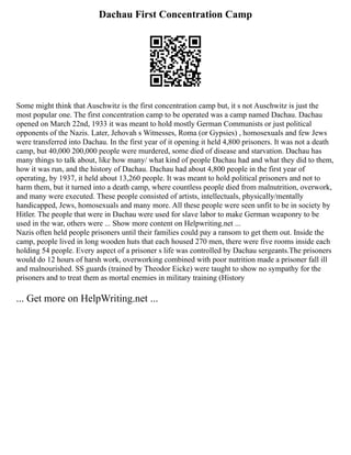 Dachau First Concentration Camp
Some might think that Auschwitz is the first concentration camp but, it s not Auschwitz is just the
most popular one. The first concentration camp to be operated was a camp named Dachau. Dachau
opened on March 22nd, 1933 it was meant to hold mostly German Communists or just political
opponents of the Nazis. Later, Jehovah s Witnesses, Roma (or Gypsies) , homosexuals and few Jews
were transferred into Dachau. In the first year of it opening it held 4,800 prisoners. It was not a death
camp, but 40,000 200,000 people were murdered, some died of disease and starvation. Dachau has
many things to talk about, like how many/ what kind of people Dachau had and what they did to them,
how it was run, and the history of Dachau. Dachau had about 4,800 people in the first year of
operating, by 1937, it held about 13,260 people. It was meant to hold political prisoners and not to
harm them, but it turned into a death camp, where countless people died from malnutrition, overwork,
and many were executed. These people consisted of artists, intellectuals, physically/mentally
handicapped, Jews, homosexuals and many more. All these people were seen unfit to be in society by
Hitler. The people that were in Dachau were used for slave labor to make German weaponry to be
used in the war, others were ... Show more content on Helpwriting.net ...
Nazis often held people prisoners until their families could pay a ransom to get them out. Inside the
camp, people lived in long wooden huts that each housed 270 men, there were five rooms inside each
holding 54 people. Every aspect of a prisoner s life was controlled by Dachau sergeants.The prisoners
would do 12 hours of harsh work, overworking combined with poor nutrition made a prisoner fall ill
and malnourished. SS guards (trained by Theodor Eicke) were taught to show no sympathy for the
prisoners and to treat them as mortal enemies in military training (History
... Get more on HelpWriting.net ...
 