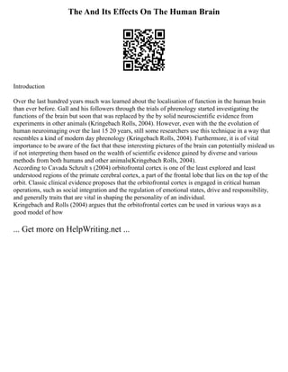 The And Its Effects On The Human Brain
Introduction
Over the last hundred years much was learned about the localisation of function in the human brain
than ever before. Gall and his followers through the trials of phrenology started investigating the
functions of the brain but soon that was replaced by the by solid neuroscientific evidence from
experiments in other animals (Kringebach Rolls, 2004). However, even with the the evolution of
human neuroimaging over the last 15 20 years, still some researchers use this technique in a way that
resembles a kind of modern day phrenology (Kringebach Rolls, 2004). Furthermore, it is of vital
importance to be aware of the fact that these interesting pictures of the brain can potentially mislead us
if not interpreting them based on the wealth of scientific evidence gained by diverse and various
methods from both humans and other animals(Kringebach Rolls, 2004).
According to Cavada Schzult s (2004) orbitofrontal cortex is one of the least explored and least
understood regions of the primate cerebral cortex, a part of the frontal lobe that lies on the top of the
orbit. Classic clinical evidence proposes that the orbitofrontal cortex is engaged in critical human
operations, such as social integration and the regulation of emotional states, drive and responsibility,
and generally traits that are vital in shaping the personality of an individual.
Kringebach and Rolls (2004) argues that the orbitofrontal cortex can be used in various ways as a
good model of how
... Get more on HelpWriting.net ...
 