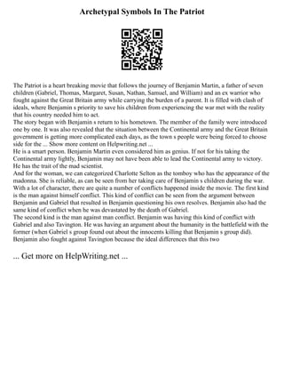 Archetypal Symbols In The Patriot
The Patriot is a heart breaking movie that follows the journey of Benjamin Martin, a father of seven
children (Gabriel, Thomas, Margaret, Susan, Nathan, Samuel, and William) and an ex warrior who
fought against the Great Britain army while carrying the burden of a parent. It is filled with clash of
ideals, where Benjamin s priority to save his children from experiencing the war met with the reality
that his country needed him to act.
The story began with Benjamin s return to his hometown. The member of the family were introduced
one by one. It was also revealed that the situation between the Continental army and the Great Britain
government is getting more complicated each days, as the town s people were being forced to choose
side for the ... Show more content on Helpwriting.net ...
He is a smart person. Benjamin Martin even considered him as genius. If not for his taking the
Continental army lightly, Benjamin may not have been able to lead the Continental army to victory.
He has the trait of the mad scientist.
And for the woman, we can categorized Charlotte Selton as the tomboy who has the appearance of the
madonna. She is reliable, as can be seen from her taking care of Benjamin s children during the war.
With a lot of character, there are quite a number of conflicts happened inside the movie. The first kind
is the man against himself conflict. This kind of conflict can be seen from the argument between
Benjamin and Gabriel that resulted in Benjamin questioning his own resolves. Benjamin also had the
same kind of conflict when he was devastated by the death of Gabriel.
The second kind is the man against man conflict. Benjamin was having this kind of conflict with
Gabriel and also Tavington. He was having an argument about the humanity in the battlefield with the
former (when Gabriel s group found out about the innocents killing that Benjamin s group did).
Benjamin also fought against Tavington because the ideal differences that this two
... Get more on HelpWriting.net ...
 
