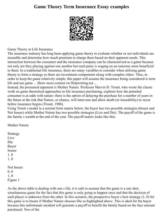 Game Theory Term Insurance Essay examples
Game Theory in Life Insurance
The insurance industry has long been applying game theory to evaluate whether or not individuals are
insurable and determine how much premium to charge them based on their apparent needs. This
interaction between the consumer and the insurance company can be characterized as a game because
not only are they playing against one another but each party is waging on an outcome more beneficial
to them. In a traditional life insurance, there are many variables to consider when utilizing game
theory to form a strategy as there are investment components along with complex riders. Thus, in
order to keep the game relatively simple, this paper will assume the insurance being considered is term
life and use game ... Show more content on Helpwriting.net ...
Instead, the presumed opponent is Mother Nature. Professor Marvin D. Troutt, who wrote the classic
work on game theoretical approaches to life insurance purchasing, explains how the potential
consumer is at odds with nature: there is the option of delaying the purchase for a number of years in
the future at the risk that Nature, or chance, will intervene and allow death (or insurability) to occur
before insurance begins (Troutt, 1988).
Using Troutt s model in a normal form matrix below, the buyer has two possible strategies (Insure and
Not Insure) while Mother Nature has two possible strategies (Live and Die). The payoff of the game is
the family s wealth at the end of the year. The payoff matrix looks like this:
Mother Nature
Strategy
Live
Die
Buyer
Insure
1, 0
1, 0
Not Insure
0, 0
1, 0
Figure 1
As the above table is dealing with one s life, it is safe to assume that the game is a one shot,
simultaneous game for the fact that this game is only going to happen once and that the decision of
each player is unknown from the other. In this scenario, the prospective buyer s best strategy (1, 0) for
this game is to Insure if Mother Nature chooses Die as highlighted above. This is ideal for the buyer
because this unfortunate incident will generate a payoff to benefit the family based on the face amount
purchased. Two of the
 