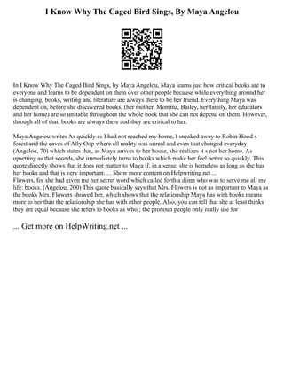 I Know Why The Caged Bird Sings, By Maya Angelou
In I Know Why The Caged Bird Sings, by Maya Angelou, Maya learns just how critical books are to
everyone and learns to be dependent on them over other people because while everything around her
is changing, books, writing and literature are always there to be her friend. Everything Maya was
dependent on, before she discovered books, (her mother, Momma, Bailey, her family, her educators
and her home) are so unstable throughout the whole book that she can not depend on them. However,
through all of that, books are always there and they are critical to her.
Maya Angelou writes As quickly as I had not reached my home, I sneaked away to Robin Hood s
forest and the caves of Ally Oop where all reality was unreal and even that changed everyday
(Angelou, 70) which states that, as Maya arrives to her house, she realizes it s not her home. As
upsetting as that sounds, she immediately turns to books which make her feel better so quickly. This
quote directly shows that it does not matter to Maya if, in a sense, she is homeless as long as she has
her books and that is very important. ... Show more content on Helpwriting.net ...
Flowers, for she had given me her secret word which called forth a djinn who was to serve me all my
life: books. (Angelou, 200) This quote basically says that Mrs. Flowers is not as important to Maya as
the books Mrs. Flowers showed her, which shows that the relationship Maya has with books means
more to her than the relationship she has with other people. Also, you can tell that she at least thinks
they are equal because she refers to books as who ; the pronoun people only really use for
... Get more on HelpWriting.net ...
 