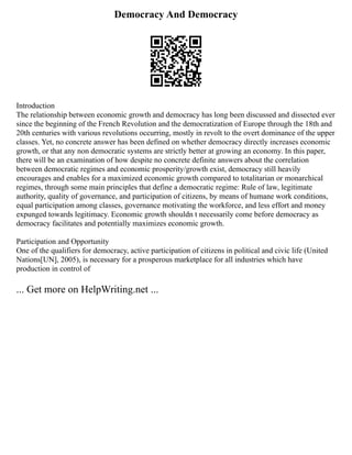 Democracy And Democracy
Introduction
The relationship between economic growth and democracy has long been discussed and dissected ever
since the beginning of the French Revolution and the democratization of Europe through the 18th and
20th centuries with various revolutions occurring, mostly in revolt to the overt dominance of the upper
classes. Yet, no concrete answer has been defined on whether democracy directly increases economic
growth, or that any non democratic systems are strictly better at growing an economy. In this paper,
there will be an examination of how despite no concrete definite answers about the correlation
between democratic regimes and economic prosperity/growth exist, democracy still heavily
encourages and enables for a maximized economic growth compared to totalitarian or monarchical
regimes, through some main principles that define a democratic regime: Rule of law, legitimate
authority, quality of governance, and participation of citizens, by means of humane work conditions,
equal participation among classes, governance motivating the workforce, and less effort and money
expunged towards legitimacy. Economic growth shouldn t necessarily come before democracy as
democracy facilitates and potentially maximizes economic growth.
Participation and Opportunity
One of the qualifiers for democracy, active participation of citizens in political and civic life (United
Nations[UN], 2005), is necessary for a prosperous marketplace for all industries which have
production in control of
... Get more on HelpWriting.net ...
 