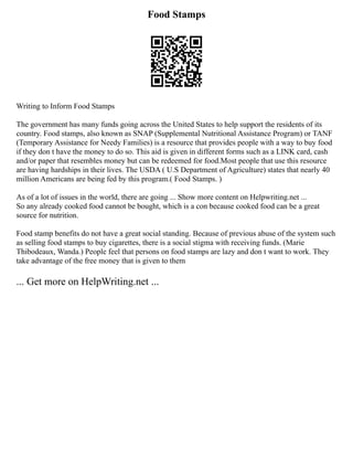 Food Stamps
Writing to Inform Food Stamps
The government has many funds going across the United States to help support the residents of its
country. Food stamps, also known as SNAP (Supplemental Nutritional Assistance Program) or TANF
(Temporary Assistance for Needy Families) is a resource that provides people with a way to buy food
if they don t have the money to do so. This aid is given in different forms such as a LINK card, cash
and/or paper that resembles money but can be redeemed for food.Most people that use this resource
are having hardships in their lives. The USDA ( U.S Department of Agriculture) states that nearly 40
million Americans are being fed by this program.( Food Stamps. )
As of a lot of issues in the world, there are going ... Show more content on Helpwriting.net ...
So any already cooked food cannot be bought, which is a con because cooked food can be a great
source for nutrition.
Food stamp benefits do not have a great social standing. Because of previous abuse of the system such
as selling food stamps to buy cigarettes, there is a social stigma with receiving funds. (Marie
Thibodeaux, Wanda.) People feel that persons on food stamps are lazy and don t want to work. They
take advantage of the free money that is given to them
... Get more on HelpWriting.net ...
 