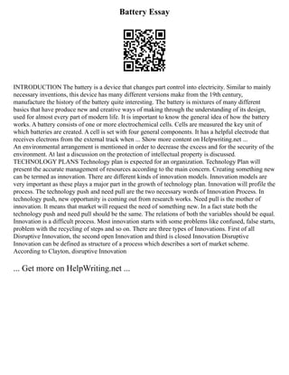 Battery Essay
INTRODUCTION The battery is a device that changes part control into electricity. Similar to mainly
necessary inventions, this device has many different versions make from the 19th century,
manufacture the history of the battery quite interesting. The battery is mixtures of many different
basics that have produce new and creative ways of making through the understanding of its design,
used for almost every part of modern life. It is important to know the general idea of how the battery
works. A battery consists of one or more electrochemical cells. Cells are measured the key unit of
which batteries are created. A cell is set with four general components. It has a helpful electrode that
receives electrons from the external track when ... Show more content on Helpwriting.net ...
An environmental arrangement is mentioned in order to decrease the excess and for the security of the
environment. At last a discussion on the protection of intellectual property is discussed.
TECHNOLOGY PLANS Technology plan is expected for an organization. Technology Plan will
present the accurate management of resources according to the main concern. Creating something new
can be termed as innovation. There are different kinds of innovation models. Innovation models are
very important as these plays a major part in the growth of technology plan. Innovation will profile the
process. The technology push and need pull are the two necessary words of Innovation Process. In
technology push, new opportunity is coming out from research works. Need pull is the mother of
innovation. It means that market will request the need of something new. In a fact state both the
technology push and need pull should be the same. The relations of both the variables should be equal.
Innovation is a difficult process. Most innovation starts with some problems like confused, false starts,
problem with the recycling of steps and so on. There are three types of Innovations. First of all
Disruptive Innovation, the second open Innovation and third is closed Innovation Disruptive
Innovation can be defined as structure of a process which describes a sort of market scheme.
According to Clayton, disruptive Innovation
... Get more on HelpWriting.net ...
 