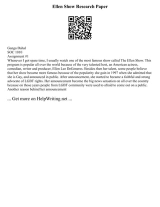 Ellen Show Research Paper
Ganga Dahal
SOC 1010
Assignment #1
Whenever I got spare time, I usually watch one of the most famous show called The Ellen Show. This
program is popular all over the world because of the very talented host, an American actress,
comedian, writer and producer, Ellen Lee DeGeneres. Besides then her talent, some people believe
that her show became more famous because of the popularity she gain in 1997 when she admitted that
she is Gay, and announced in public. After announcement, she started to became a faithful and strong
advocate of LGBT rights. Her announcement become the big news sensation on all over the country
because on those years people from LGBT community were used to afraid to come out on a public.
Another reason behind her announcement
... Get more on HelpWriting.net ...
 