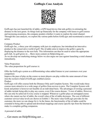 Golflogix Case Analysis
GolfLogix has just launched the xCaddie, a GPS based device that aids golfers in estimating the
distance to the next green. As things look up financially for the company with leases to golf courses
and increasing awareness, the company ponders whether it wants to explore the retail channel.
Through this case analysis, we explore the various paths before GolfLogix and recommend a course of
action.
Company Product
GolfLogix Inc., a three year old company with just six employees, has introduced an innovative
product to the conservative world of golf. The xCaddie aims to improve the golfer s game by
displaying the distance to the next hole. This information can then be used to select the appropriate
golf club. As golf grows in ... Show more content on Helpwriting.net ...
As we develop our marketing strategy below we also argue our case against launching a retail channel
immediately.
Value Proposition
The value proposition for golf courses is:
Offer the GolfLogix system as a differentiating value added feature to your customers over your
competitors
Improve the pace of play on the course so more players can play within the same amount of time
Join the exclusive band of GolfLogix enabled courses
Product
GolfLogix will offer courses both the Distance Only and Complete System. This would make these
courses more attractive to a wide range of golfers from novices to pros. The Complete System with
kiosk and printer is however not feasible on an individual basis. The advantages of owning a personal
xCaddie include being able to play any course, even if the course doesna€?t own xCaddies. However,
this can only be achieved if every course is mapped. Whenever a golfer plays an unmapped course
where she cannot use her xCaddie, the overall value of the xCaddie decreases. The cost of different
customer service/value levels are shown in Exhibit 3. The more value GolfLogix provides for the
customer, the more we can charge for it. In the future, the functionality of the xCaddie could be
extended to being able to upload and download mappings and course specific tips from the Internet to
make it a complete golfing companion.
A personal xCaddie
... Get more on HelpWriting.net ...
 