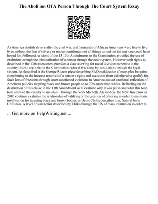 The Abolition Of A Person Through The Court System Essay
As America abolish slavery after the civil war, and thousands of African Americans were free to live
lives without the fear of slavery or undue punishment not all things turned out the way one could have
hoped for. Followed revisions of the 13 15th Amendments to the Constitution, provided the use of
exclusion through the criminalization of a person through the court system. However such rights as
described in the 13th amendment provides a claw allowing for racial divisions to persist in the
country. Such loop holes in the Constitution reduced freedoms by convictions through the legal
system. As described in the George Ritzers piece describing McDonaldization of mass plea bargains
contributing to the increase removal of a person s rights and exclusion from aid otherwise qualify for.
Such loss of freedoms through court sanctioned violations in America caused a national reflection of
American policies targeting black and brown people up to 70% more than whites. Reflecting on the
destruction of this clause in the 13th Amendment we ll evaluate why it was put in and what this loop
hole allowed the country to maintain. Through the work Michelle Alexanders The New Jim Crow in
2010 continue evaluates the relationship of vilifying or the creation of other ing in order to maintain
justification for targeting black and brown bodies, as Denis Childs describes it as, Natural born
Criminals. A level of state terror described by Childs through the US of mass incarnation in order to
... Get more on HelpWriting.net ...
 