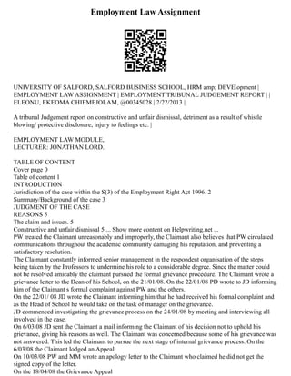 Employment Law Assignment
UNIVERSITY OF SALFORD, SALFORD BUSINESS SCHOOL, HRM amp; DEVElopment |
EMPLOYMENT LAW ASSIGNMENT | EMPLOYMENT TRIBUNAL JUDGEMENT REPORT | |
ELEONU, EKEOMA CHIEMEJOLAM, @00345028 | 2/22/2013 |
A tribunal Judgement report on constructive and unfair dismissal, detriment as a result of whistle
blowing/ protective disclosure, injury to feelings etc. |
EMPLOYMENT LAW MODULE,
LECTURER: JONATHAN LORD.
TABLE OF CONTENT
Cover page 0
Table of content 1
INTRODUCTION
Jurisdiction of the case within the S(3) of the Employment Right Act 1996. 2
Summary/Background of the case 3
JUDGMENT OF THE CASE
REASONS 5
The claim and issues. 5
Constructive and unfair dismissal 5 ... Show more content on Helpwriting.net ...
PW treated the Claimant unreasonably and improperly, the Claimant also believes that PW circulated
communications throughout the academic community damaging his reputation, and preventing a
satisfactory resolution.
The Claimant constantly informed senior management in the respondent organisation of the steps
being taken by the Professors to undermine his role to a considerable degree. Since the matter could
not be resolved amicably the claimant pursued the formal grievance procedure. The Claimant wrote a
grievance letter to the Dean of his School, on the 21/01/08. On the 22/01/08 PD wrote to JD informing
him of the Claimant s formal complaint against PW and the others.
On the 22/01/ 08 JD wrote the Claimant informing him that he had received his formal complaint and
as the Head of School he would take on the task of manager on the grievance.
JD commenced investigating the grievance process on the 24/01/08 by meeting and interviewing all
involved in the case.
On 6/03.08 JD sent the Claimant a mail informing the Claimant of his decision not to uphold his
grievance, giving his reasons as well. The Claimant was concerned because some of his grievance was
not answered. This led the Claimant to pursue the next stage of internal grievance process. On the
6/03/08 the Claimant lodged an Appeal.
On 10/03/08 PW and MM wrote an apology letter to the Claimant who claimed he did not get the
signed copy of the letter.
On the 18/04/08 the Grievance Appeal
 