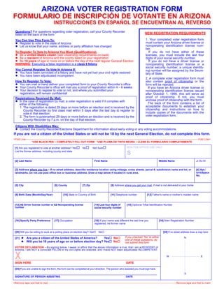 ARIZONA VOTER REGISTRATION FORM
FORMULARIO DE INSCRIPCIÓN DE VOTANTE EN ARIZONA
                                             INSTRUCCIONES EN ESPAÑOL SE ENCUENTRAN AL REVERSO
  Questions? For questions regarding voter registration, call your County Recorder
  listed on the back of the form                                                                                                                    NEW REGISTRATION REQUIREMENTS

  You Can Use This Form To:                                                                                                                          1. Your completed voter registration form
    Register to vote in the state of Arizona                                                                                                         must contain your Arizona driver license or
    Let us know that your name, address or party affiliation has changed                                                                             nonoperating identification license num-
                                                                                                                                                     ber.
  To Register To Vote In Arizona You Must (Qualifications):                                                                                             If you do not have either of these
     Be a United States citizen (see citizenship requirements on back)                                                                               licenses, you must include the last four
     Be a resident of Arizona and the county listed on your registration                                                                             digits of your social security number.
     Be 18 years of age or more on or before the day of the next regular General Election                                                               If you do not have a driver license or
  WARNING: Executing a false registration is a class 6 felony                                                                                        nonoperating identification license or a
                                                                                                                                                     social security number, a unique identify-
  You Cannot Register To Vote In Arizona If:                                                                                                         ing number will be assigned by the Secre-
    You have been convicted of a felony and have not yet had your civil rights restored                                                              tary of State.
    You have been adjudicated incompetent
                                                                                                                                                     2. A complete voter registration form must
  How To Register To Vote:                                                                                                                           also contain proof of citizenship or the
    You can mail or hand deliver your completed form to your County Recorder’s office                                                                form will be rejected.
    Your County Recorder’s office will mail you a proof of registration within 4 – 6 weeks                                                             If you have an Arizona driver license or
    Your decision to register to vote or not, and where you submitted your                                                                           nonoperating identification license issued
    registration, will remain confidential                                                                                                           after October 1, 1996, this will serve as
  Registrations Received By Mail:                                                                                                                    proof of citizenship. If not, you must
    In the case of registration by mail, a voter registration is valid if it complies with                                                           enclose proof of citizenship with the form.
    either of the following:                                                                                                                           The back of the form contains a list of
    1. The registration is dated 29 days or more before an election and is received by the                                                           acceptable documents to establish your
       County Recorder by first class mail within 5 days after the last day to register to                                                           citizenship and instructions on how to
       vote in that election.                                                                                                                        include copies of the documents with the
    2. The form is postmarked 29 days or more before an election and is received by the                                                              voter registration form.
       County Recorder by 7 p.m. on the day of that election.

  Citizens With Disabilities May:
     Contact the County Recorder/Elections Department for information about early voting or any voting accommodations.
If you are not a citizen of the United States or will not be 18 by the next General Election, do not complete this form.
<Fold Line-----------------------------------------------------------------------------------------------------------------------------------------------------------------------------------------------------------Fold Line>
                  *USE BLACK PEN ~ COMPLETELY FILL OUT FORM *USE PLUMA DE TINTA NEGRA ~ LLENE EL FORMULARIO COMPLETAMENTE

 [1] Are you registered to vote at another address? Yes                       No         Not Sure                               BOX FOR OFFICE USE ONLY
 List the former address, including county and state
                                                                                                                                S
 [2] Last Name                                                                             First Name                                                               Middle Name                               Jr./Sr./III


 [3] Address where you live – If no street address, describe residence location using mileage, cross streets, parcel #, subdivision name and lot, or                                                          [4] Apt./
 landmarks. Do not use post office box or business address. Draw a map below if located in rural area.                                                                                                        Unit/Space
                                                                                                                                                                                                              No.


 [5] City                                     [6] County                      [7] Zip                         [8] Address where you get your mail, if mail is not delivered to your home


 [9] Birth Date (Month/Day/Year)                        [10] State or Country of Birth                        [11] Telephone number                    [12] Father’s name or mother’s maiden name


 [13] AZ Driver license number or AZ Nonoperating license                                  [14] Last four digits of             [15] Optional Tribal Identification Number
 number                                                                                    social security number




 [16] Specify Party Preference                [17] Occupation                              [18] If your name was different the last time you                        [19] Alien Registration Number
                                                                                           registered, list former name


 [20] Will you be willing to work at a polling place on election day? Yes                       No                                                                       [22] If no street address draw a map here:

 [21]         Are you a citizen of the United States of America?     Yes                                         No           If you checked “No” to either                                      N
                                                                                                                              one of these questions, do
              Will you be 18 years of age on or before election day? Yes                                         No           not submit this form.
 VOTER DECLARATION – By signing below, I swear or affirm that the above information is true, that I am a RESIDENT of
 Arizona, I am NOT a convicted FELON or my civil rights are restored, and I have NOT been adjudicated INCOMPETENT.


  X
 SIGN HERE                                                                                                                     DATE
                                                                                                                                                                             W                                      E



 [23] If you are unable to sign the form, the form can be completed at your direction. The person who assisted you must sign here.
                                                                                                                                                                                                 S
 SIGNATURE OF PERSON ASSISTING                                                                                                 DATE

<Remove tape and fold to mail ------------------------------------------------------------------------------------------------------------------------------------------------------Remove tape and fold to mail>
 