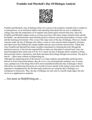 Franklin And Marshall s Day Of Dialogue Analysis
Franklin and Marshall s day of dialogue allows for a pause in the academic schedule that is conducive
to introspection. As an institution tasked with educating individuals that are new to adulthood, a
college must take the temperature of its students and cannot ignore tensions that arise. Since the
Franklin and Marshall campus exists as a living ecosystem with many unique elements from outside
the bubble , the administration must facilitate positive relations and interconnectedness to foster a safe
and fair learning environment. This is one of the major aims of the day of dialogue. However, insular
concerns aside, the day of dialogue also offers a venue to vent concerns about inequality, divisions,
and other issues that infiltrate the campus bubble and can cause tensions and anxieties. I think that
since Franklin and Marshall has made a notable commitment to fostering diversity through the
admission process, it also has the responsibility to make sure that talent is nurtured and voices are
heard throughout their entire time at F M. At it s heart, the day of dialogue allows students to bring
their personal stories, experiences, and ideals and share these things through conversation. The goal is
that by ... Show more content on Helpwriting.net ...
Although the underlying point of the lectures is to make students uncomfortable and break down
barriers to foster interconnectedness, they do so in a very stereotypically academic way. In many
ways, perhaps one of the things that will be most remembered about the day of dialogue is that it
allowed for an intellectual discussion of a myriad of issues outside of the typical course load. This
argument is strengthened by the fact that many professors are using the day of dialogue as a
touchpoint in classrooms. Thus, the day of dialogue not only aims to smooth rough edges, but also
serves as a supplement to academic
... Get more on HelpWriting.net ...
 