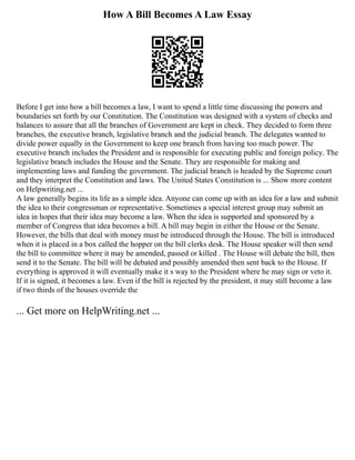 How A Bill Becomes A Law Essay
Before I get into how a bill becomes a law, I want to spend a little time discussing the powers and
boundaries set forth by our Constitution. The Constitution was designed with a system of checks and
balances to assure that all the branches of Government are kept in check. They decided to form three
branches, the executive branch, legislative branch and the judicial branch. The delegates wanted to
divide power equally in the Government to keep one branch from having too much power. The
executive branch includes the President and is responsible for executing public and foreign policy. The
legislative branch includes the House and the Senate. They are responsible for making and
implementing laws and funding the government. The judicial branch is headed by the Supreme court
and they interpret the Constitution and laws. The United States Constitution is ... Show more content
on Helpwriting.net ...
A law generally begins its life as a simple idea. Anyone can come up with an idea for a law and submit
the idea to their congressman or representative. Sometimes a special interest group may submit an
idea in hopes that their idea may become a law. When the idea is supported and sponsored by a
member of Congress that idea becomes a bill. A bill may begin in either the House or the Senate.
However, the bills that deal with money must be introduced through the House. The bill is introduced
when it is placed in a box called the hopper on the bill clerks desk. The House speaker will then send
the bill to committee where it may be amended, passed or killed . The House will debate the bill, then
send it to the Senate. The bill will be debated and possibly amended then sent back to the House. If
everything is approved it will eventually make it s way to the President where he may sign or veto it.
If it is signed, it becomes a law. Even if the bill is rejected by the president, it may still become a law
if two thirds of the houses override the
... Get more on HelpWriting.net ...
 