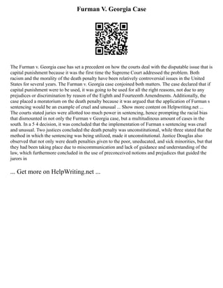 Furman V. Georgia Case
The Furman v. Georgia case has set a precedent on how the courts deal with the disputable issue that is
capital punishment because it was the first time the Supreme Court addressed the problem. Both
racism and the morality of the death penalty have been relatively controversial issues in the United
States for several years. The Furman v. Georgia case conjoined both matters. The case declared that if
capital punishment were to be used, it was going to be used for all the right reasons, not due to any
prejudices or discrimination by reason of the Eighth and Fourteenth Amendments. Additionally, the
case placed a moratorium on the death penalty because it was argued that the application of Furman s
sentencing would be an example of cruel and unusual ... Show more content on Helpwriting.net ...
The courts stated juries were allotted too much power in sentencing, hence prompting the racial bias
that dismounted in not only the Furman v Georgia case, but a multitudinous amount of cases in the
south. In a 5 4 decision, it was concluded that the implementation of Furman s sentencing was cruel
and unusual. Two justices concluded the death penalty was unconstitutional, while three stated that the
method in which the sentencing was being utilized, made it unconstitutional. Justice Douglas also
observed that not only were death penalties given to the poor, uneducated, and sick minorities, but that
they had been taking place due to miscommunication and lack of guidance and understanding of the
law, which furthermore concluded in the use of preconceived notions and prejudices that guided the
jurors in
... Get more on HelpWriting.net ...
 