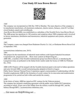 Case Study Of Asea Brown Boveri
1949
The company was incorporated on 24th Dec 1949 in Mumbai. The main objective of the company is
to manufacture transformers, all aluminium conductors, electric motors, furnaces, extra H.T air blast
circuit breakers, panels and switchboards.
Asea Brown Boveri(ABB), was established as a subsidiary of the Swedish Swiss Asea Brown Boveri.
The ABB group, has operations in 140 countries and comprises about 1000 companies and is involved
in factory automation, distribution and transmission, industrial equipment and systems, and power
generation.
1965
The Company s name was changed from Hindustan Electric Co. Ltd., to Hindustan Brown Boveri Ltd
in September 1995.
(economictimes.indiatimes.com, 2015)
1984
This project for the manufacture of industrial steam turbines with Gujarat Industrial Investment
Corporation Ltd., progressed with ... Show more content on Helpwriting.net ...
ABB ABL, a member of the Swedish multinational group Asea Brown Boveri, is introducing the
Ljungstrom rotary air preheaters to the Indian boiler market under the licence of ABB Air Preheater
Inc., USA.
ABB AAPL Projects will be merged with the Swedish electrical giant to dovetail its Indian operations
and carry forward ABB s overall restructuring plan adopted at Zurich in August.
Public Sector National Thermal Power Corporation signed a memorandum of understanding with the
Swedish conglomerate ABB for the formation of a joint venture for its renovation and modernisation
programmes to be carried out both within and outside the country.
1999
In the letters of intent, ABB has signed an EPC contract for the Videocon project.
The company has initiated a marketing agreement with the public sector Indian Oil Corporation,
according to which, 50 per cent of the offtake from the refinery would be through IOC, and the
balance through BPCL. (economictimes.indiatimes.com,
... Get more on HelpWriting.net ...
 